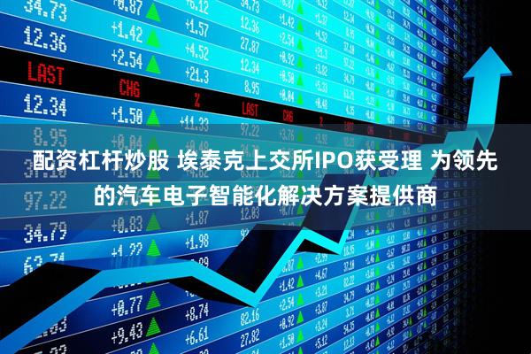 配资杠杆炒股 埃泰克上交所IPO获受理 为领先的汽车电子智能化解决方案提供商