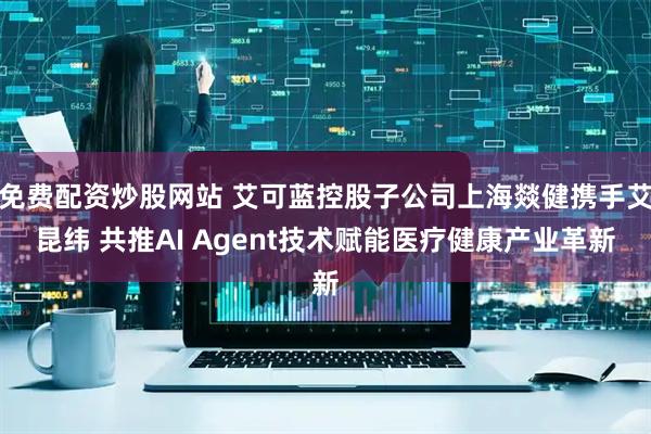 免费配资炒股网站 艾可蓝控股子公司上海燚健携手艾昆纬 共推AI Agent技术赋能医疗健康产业革新