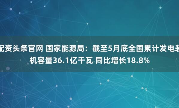 配资头条官网 国家能源局：截至5月底全国累计发电装机容量36.1亿千瓦 同比增长18.8%