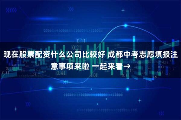 现在股票配资什么公司比较好 成都中考志愿填报注意事项来啦 一起来看→