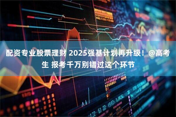 配资专业股票理财 2025强基计划再升级！@高考生 报考千万别错过这个环节