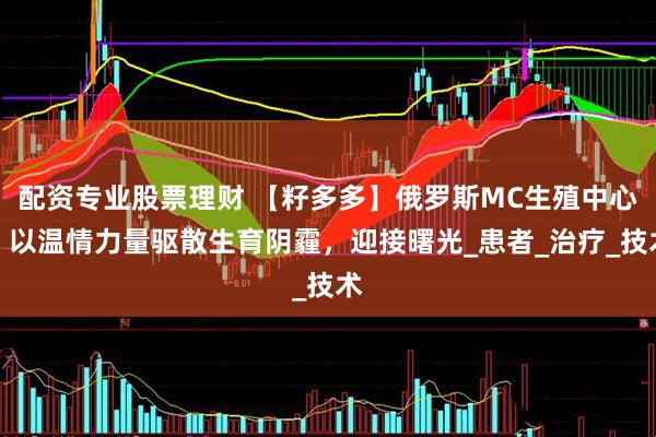 配资专业股票理财 【籽多多】俄罗斯MC生殖中心：以温情力量驱散生育阴霾，迎接曙光_患者_治疗_技术