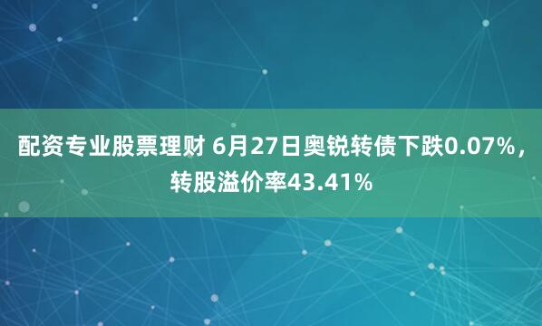 配资专业股票理财 6月27日奥锐转债下跌0.07%，转股溢价率43.41%
