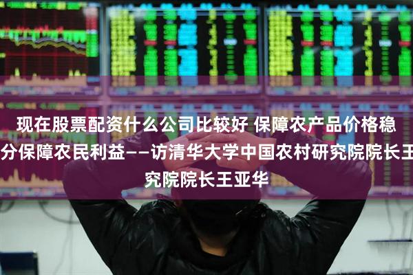 现在股票配资什么公司比较好 保障农产品价格稳定 充分保障农民利益——访清华大学中国农村研究院院长王亚华