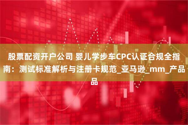 股票配资开户公司 婴儿学步车CPC认证合规全指南：测试标准解析与注册卡规范_亚马逊_mm_产品