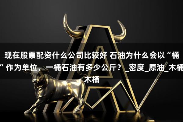 现在股票配资什么公司比较好 石油为什么会以“桶”作为单位，一桶石油有多少公斤？_密度_原油_木桶