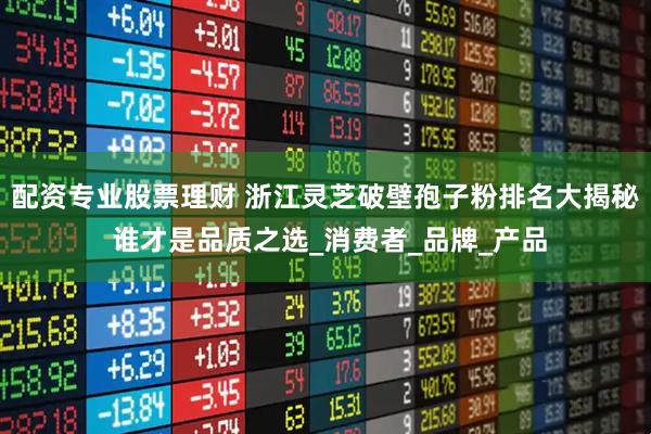 配资专业股票理财 浙江灵芝破壁孢子粉排名大揭秘 谁才是品质之选_消费者_品牌_产品