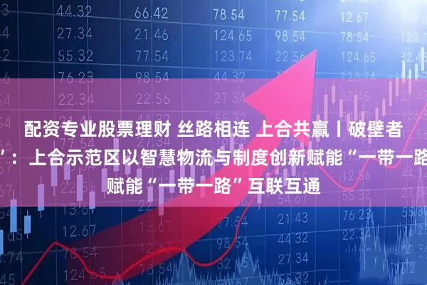 配资专业股票理财 丝路相连 上合共赢丨破壁者“海陆空铁”：上合示范区以智慧物流与制度创新赋能“一带一路”互联互通