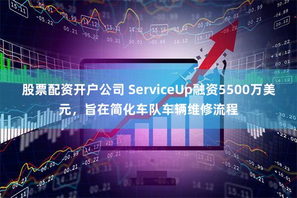 股票配资开户公司 ServiceUp融资5500万美元，旨在简化车队车辆维修流程