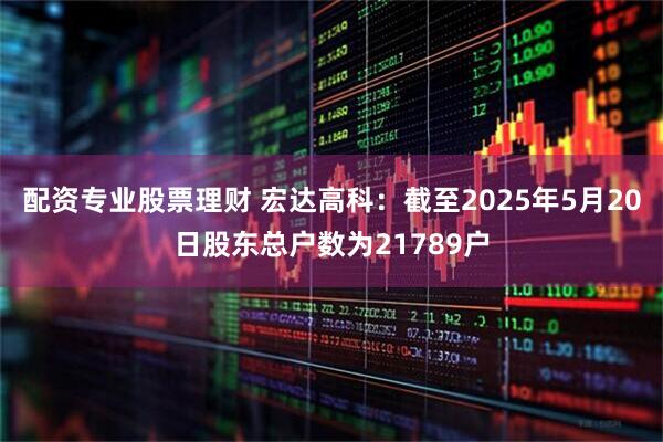 配资专业股票理财 宏达高科：截至2025年5月20日股东总户数为21789户