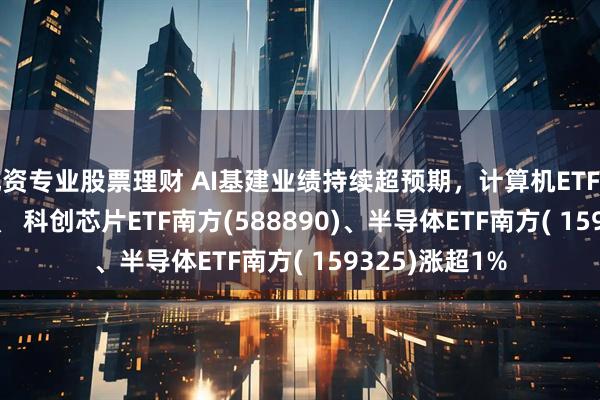 配资专业股票理财 AI基建业绩持续超预期，计算机ETF南方(159586)、 科创芯片ETF南方(588890)、半导体ETF南方( 159325)涨超1%