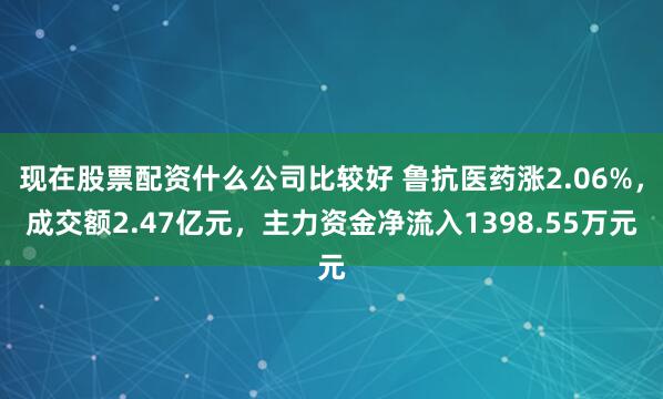 现在股票配资什么公司比较好 鲁抗医药涨2.06%，成交额2.47亿元，主力资金净流入1398.55万元