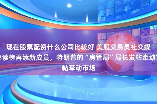 现在股票配资什么公司比较好 美股交易员社交媒体必读榜再添新成员，特朗普的“房管局”局长发帖牵动市场