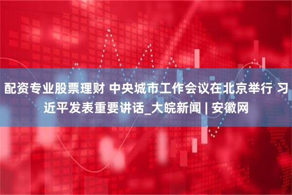 配资专业股票理财 中央城市工作会议在北京举行 习近平发表重要讲话_大皖新闻 | 安徽网