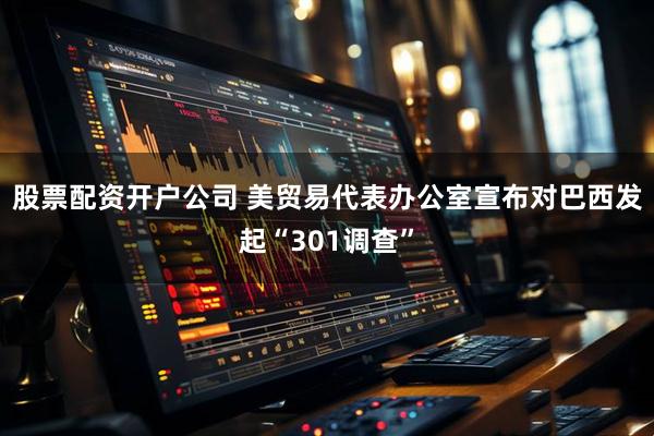 股票配资开户公司 美贸易代表办公室宣布对巴西发起“301调查”