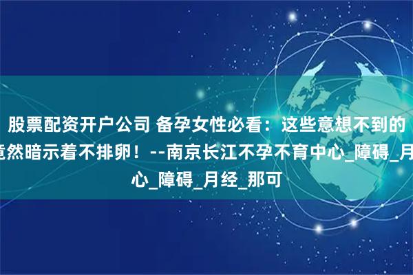 股票配资开户公司 备孕女性必看：这些意想不到的症状，竟然暗示着不排卵！--南京长江不孕不育中心_障碍_月经_那可