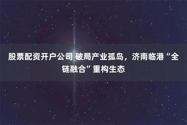 股票配资开户公司 破局产业孤岛，济南临港“全链融合”重构生态