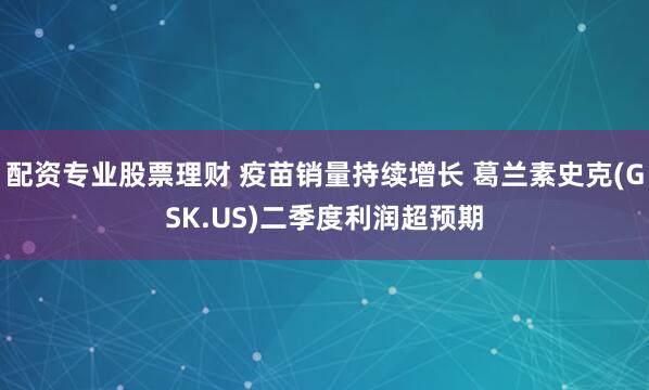 配资专业股票理财 疫苗销量持续增长 葛兰素史克(GSK.US)二季度利润超预期