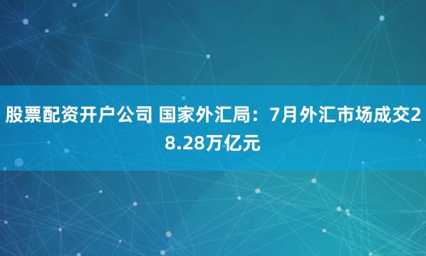 股票配资开户公司 国家外汇局：7月外汇市场成交28.28万亿元