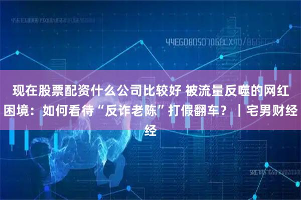 现在股票配资什么公司比较好 被流量反噬的网红困境：如何看待“反诈老陈”打假翻车？｜宅男财经