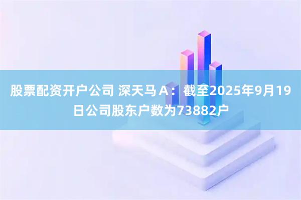 股票配资开户公司 深天马Ａ：截至2025年9月19日公司股东户数为73882户