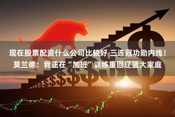 现在股票配资什么公司比较好 三连冠功勋内线！莫兰德：我正在“加班”训练重回辽篮大家庭