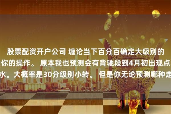 股票配资开户公司 缠论当下百分百确定大级别的情况很少。但是不影响你的操作。 原本我也预测会有背驰段到4月初出现点。但是证金放水。大概率是30分级别小转。 但是你无论预测哪种走势你按照5分级别操作跟随就是。不用去