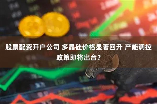 股票配资开户公司 多晶硅价格显著回升 产能调控政策即将出台？