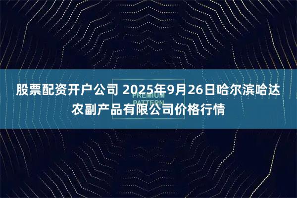 股票配资开户公司 2025年9月26日哈尔滨哈达农副产品有限公司价格行情