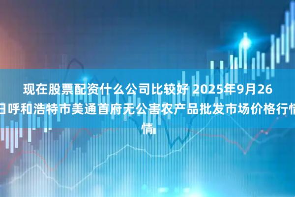 现在股票配资什么公司比较好 2025年9月26日呼和浩特市美通首府无公害农产品批发市场价格行情