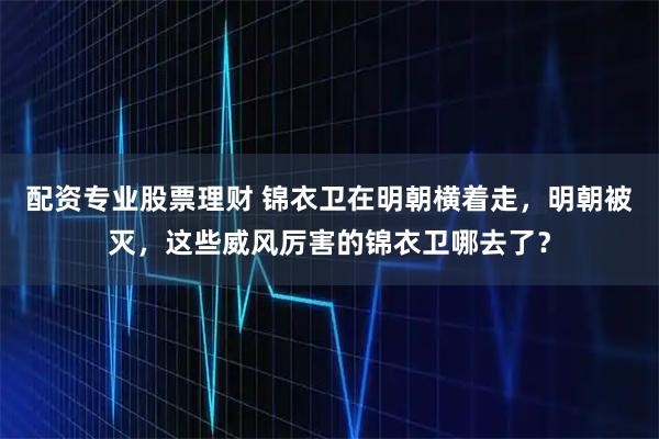 配资专业股票理财 锦衣卫在明朝横着走，明朝被灭，这些威风厉害的锦衣卫哪去了？