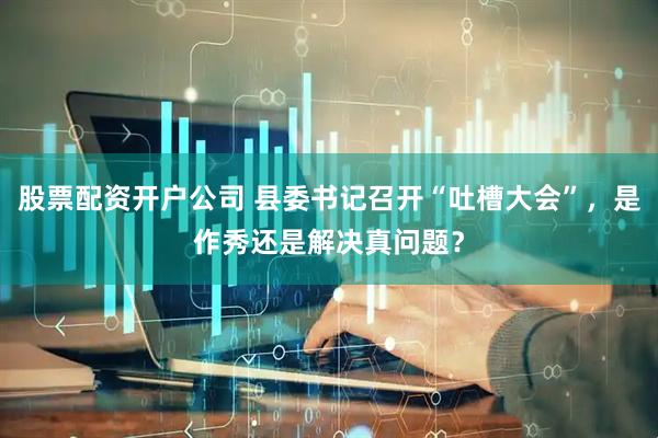 股票配资开户公司 县委书记召开“吐槽大会”，是作秀还是解决真问题？