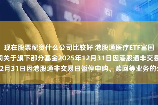 现在股票配资什么公司比较好 港股通医疗ETF富国: 富国基金管理有限公司关于旗下部分基金2025年12月31日因港股通非交易日暂停申购、赎回等业务的公告