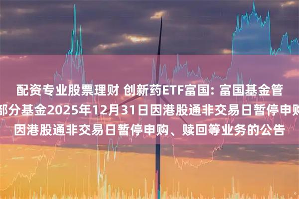 配资专业股票理财 创新药ETF富国: 富国基金管理有限公司关于旗下部分基金2025年12月31日因港股通非交易日暂停申购、赎回等业务的公告