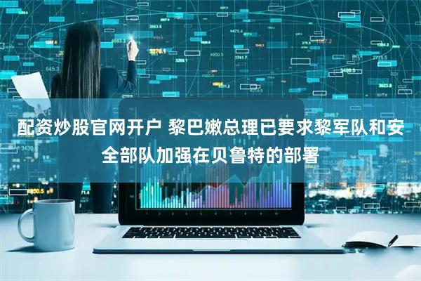 配资炒股官网开户 黎巴嫩总理已要求黎军队和安全部队加强在贝鲁特的部署