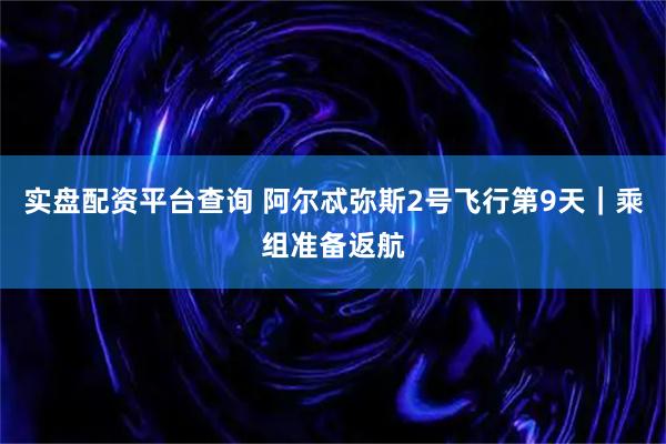 实盘配资平台查询 阿尔忒弥斯2号飞行第9天｜乘组准备返航
