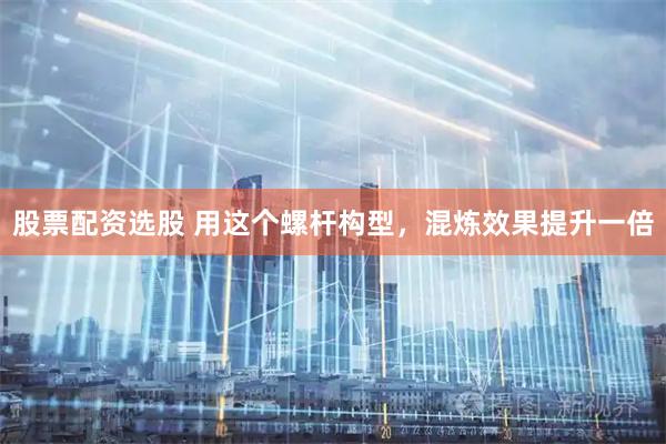 股票配资选股 用这个螺杆构型，混炼效果提升一倍