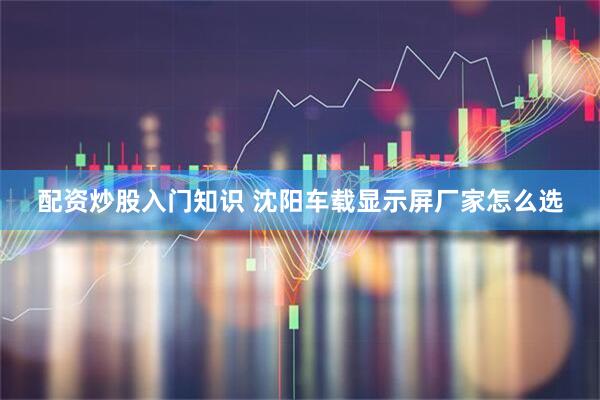 配资炒股入门知识 沈阳车载显示屏厂家怎么选