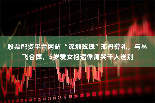 股票配资平台网站 “深圳玫瑰”邢丹葬礼，与丛飞合葬，5岁爱女抱遗像痛哭千人送别