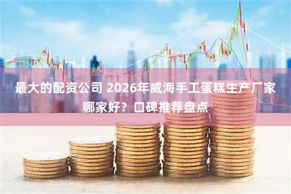 最大的配资公司 2026年威海手工蛋糕生产厂家哪家好？口碑推荐盘点