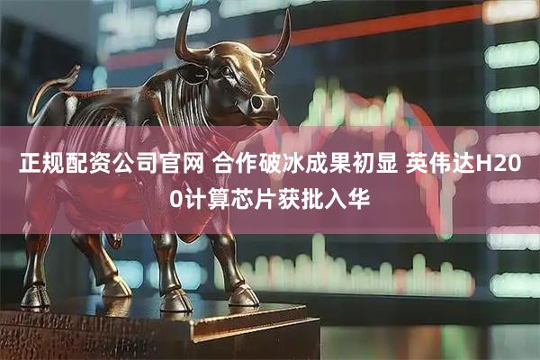 正规配资公司官网 合作破冰成果初显 英伟达H200计算芯片获批入华