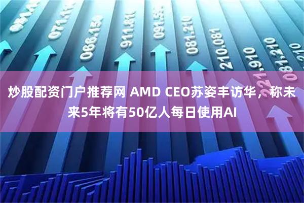 炒股配资门户推荐网 AMD CEO苏姿丰访华，称未来5年将有50亿人每日使用AI