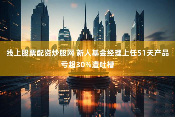 线上股票配资炒股网 新人基金经理上任51天产品亏超30%遭吐槽