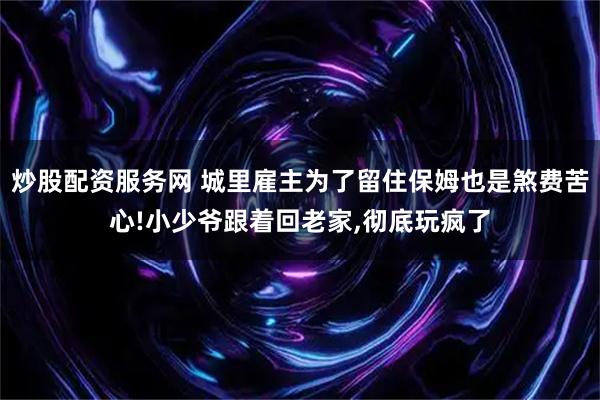 炒股配资服务网 城里雇主为了留住保姆也是煞费苦心!小少爷跟着回老家,彻底玩疯了