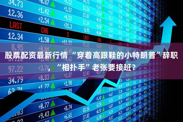 股票配资最新行情 “穿着高跟鞋的小特朗普”辞职，“相扑手”老张要接班？
