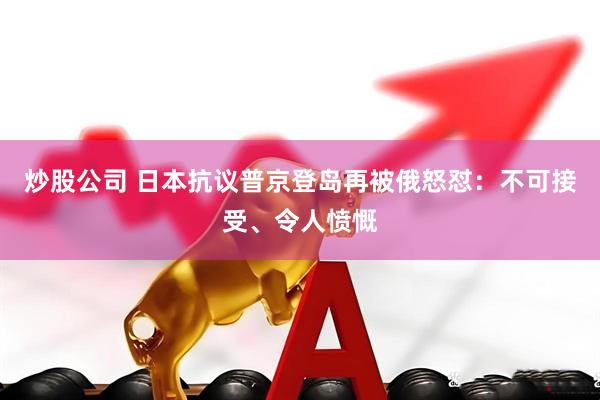 炒股公司 日本抗议普京登岛再被俄怒怼：不可接受、令人愤慨
